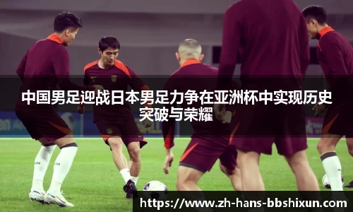 中国男足迎战日本男足力争在亚洲杯中实现历史突破与荣耀